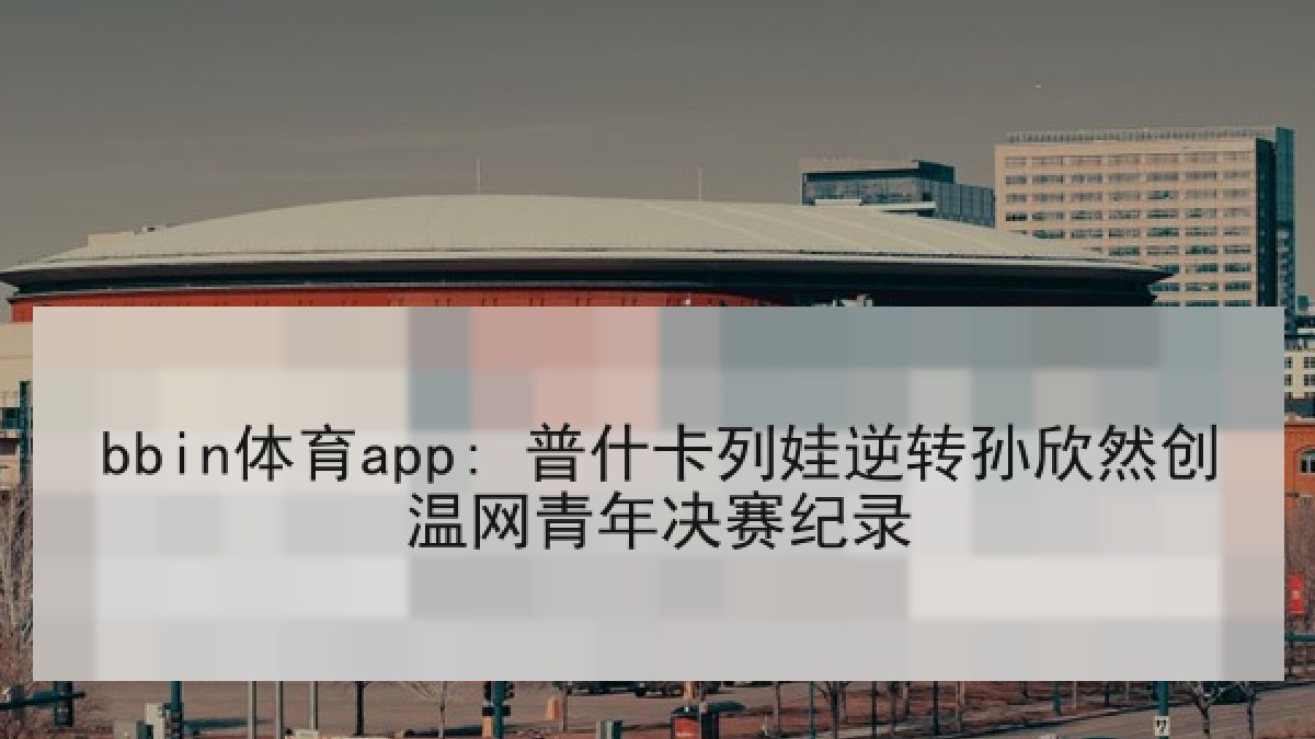 bbin体育app: 普什卡列娃逆转孙欣然创温网青年决赛纪录 bbin体育app: 普什卡列娃逆转孙欣然创温网青年决赛纪录