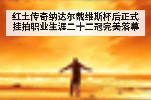 红土传奇纳达尔戴维斯杯后正式挂拍职业生涯二十二冠完美落幕