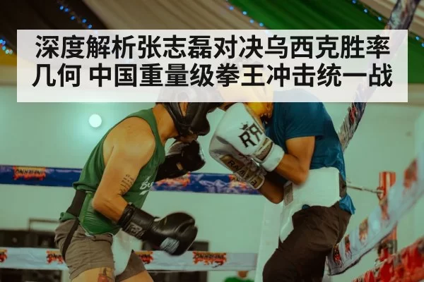 深度解析张志磊对决乌西克胜率几何 中国重量级拳王冲击统一战
