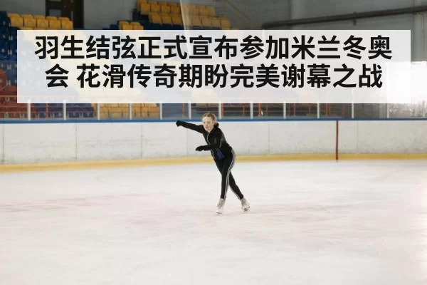 羽生结弦正式宣布参加米兰冬奥会 花滑传奇期盼完美谢幕之战