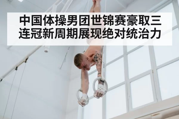 中国体操男团世锦赛豪取三连冠新周期展现绝对统治力